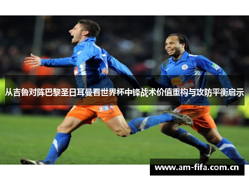 从吉鲁对阵巴黎圣日耳曼看世界杯中锋战术价值重构与攻防平衡启示